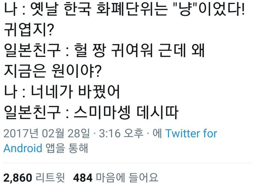 나 : 옛날 한국 화폐단위는 &quot;냥&quot;이었다! 귀엽지?
일본친구 : 헐 짱 귀여워 근데 왜 지금은 원이야?
나 : 너네가 바꿨어
일본친구 : 스미마셍 데시따
2017년 02월 28일 ㆍ 3:16 오후에 Twitter for
Android 앱을 통해
2,860 리트윗 484 마음에 들어요