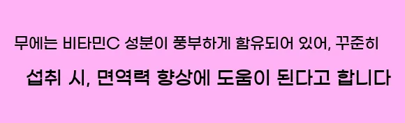  무에는 비타민C 성분이 풍부하게 함유되어 있어, 꾸준히 섭취 시, 면역력 향상에 도움이 된다고 합니다