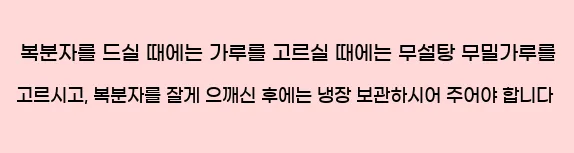  복분자를 드실 때에는 가루를 고르실 때에는 무설탕 무밀가루를 고르시고, 복분자를 잘게 으깨신 후에는 냉장 보관하시어 주어야 합니다