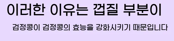  이러한 이유는 껍질 부분이 검정콩이 검정콩의 효능을 강화시키기 때문입니다