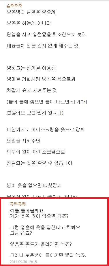 보온병이 발열을 일으켜
보온을 하는게 아니라
단열을 시켜 열전달을 최소한으로 늦춰
내용물이 열을 잃지 않게 해주는 것
냉장고는 전기를 이용해 냉매를 기화시켜 냉각을 함으로써 차갑게 유지 시켜주는 것
(몸이 물에 젖으면 물이 마르면서 [기화]
춥잖아요 그런 원리 입니다)
마찬가지로 아이스크림을 옷으로 감싸 단열을 시켜주면 외부의 열이 아이스크림으로 전달되는 것을 줄일 수 있습니다
님이 옷을 입으면 따뜻한게
거리 HOT러비는 FT TUBO FY IN어
예를 들어볼께요
제가 옷을 많이 입으면 덥죠?
그럼 얼음에 옷을 입힌다고 쳐봐요 그럼 덥죠?
얼음은 온도가 올라가면 녹죠?
그러니 보온병에 들어가면 빨리 녹죠.
2014.09.30 19:15