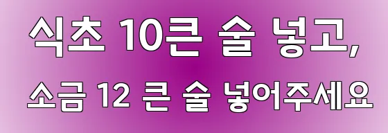 식초 10큰 술 넣고, 소금 12 큰 술 넣어주세요