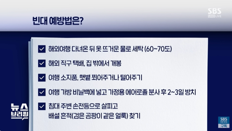 빈대 예방법
- 해외여행 다녀온 뒤 옷 뜨거운 물로 세탁
- 해외직구 택배&#44; 집 밖에서 개봉
- 여행 소지품&#44; 햇볕 쬐어주거나 털어주기
- 여행 가방 비닐백에 넣고 가정용 에어로졸 분사 후 2~3일 방치
- 침대 주변 손전등으로 살피고 배설 흔적 찾기