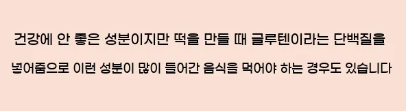  건강에 안 좋은 성분이지만, 떡을 만들 때 글루텐이라는 단백질을 넣어줌으로 이런 성분이 많이 들어간 음식을 먹어야 하는 경우도 있습니다.