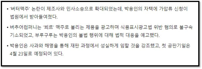 &#39;버터맥주&#39; 논란이 제조사와 민사소송으로 확대되었는데&#44; 박용인의 자택에 가압류 신청이 법원에서 받아들여졌다.
버추어컴퍼니는 &#39;뵈르&#39; 맥주로 불리는 제품을 광고하며 식품표시광고법 위반 혐의로 불구속기소되었고&#44; 부루구루는 박용인의 불법 행위에 대해 법적 대응을 예고했다.
박용인은 사과와 해명을 통해 재판 과정에서 성실하게 임할 것을 강조했고&#44; 첫 공판기일은 4월 23일로 예정되어 있다.
