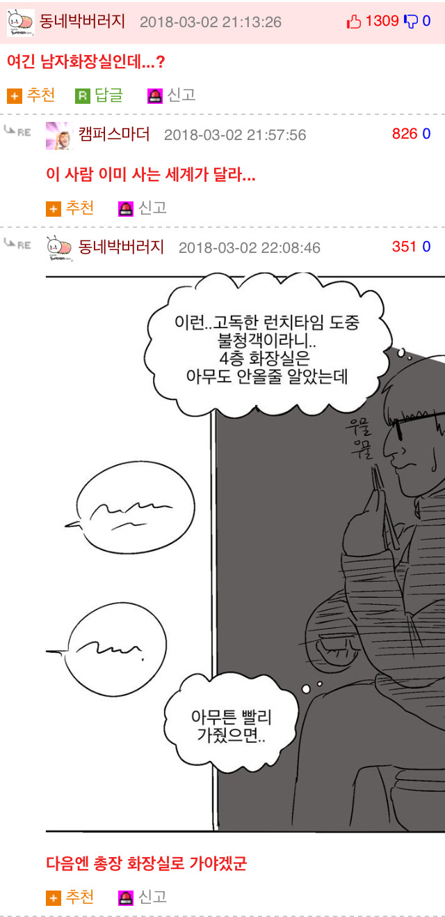 동네박버러지 2018-03-02 21:13:26
13090
여긴 남자화장실인데...?
+추천
답글
신고
RE
캠퍼스마더 2018-03-02 21:57:56
826 0
이 사람 이미 사는 세계가 달라...
추천
신고
RE
동네박버러지 2018-03-02 22:08:46
351 0
이런..고독한 런치타임 도중
불청객이라니.. 4층 화장실은 아무도 안올줄 알았는데
아무튼 빨리 가줬으면..
다음엔 총장 화장실로 가야겠군