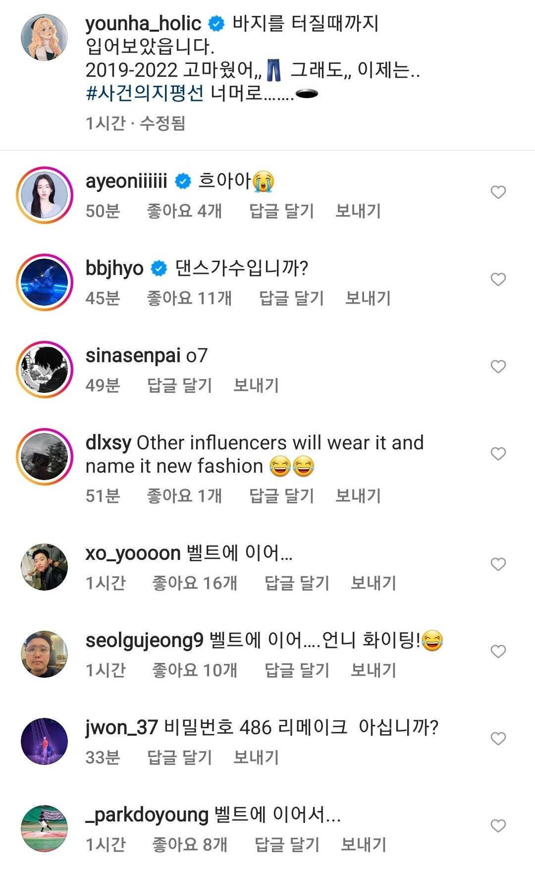 younha_holic 바지를 터질때까지
입어보았읍니다.
2019-2022 고마웠어,, 그래도,, 이제는.. #사건의지평선 너머로.
1시간·수정됨
ayeoniiiiii
흐아아
50분
좋아요 4개
답글 달기
보내기
bbjhyo
댄스가수입니까?
45분
좋아요 11개
답글 달기
보내기
sinasenpai 07
49분
답글 달기
보내기
dlxsy Other influencers will wear it and name it new fashion
51분
좋아요
1개
답글 달기
보내기
xo_yoooon 벨트에 이어...
1시간
좋아요 16개
답글 달기
보내기
seolgujeong9 벨트에 이어....언니 화이팅!
1시간
좋아요 10개
답글 달기
보내기
jwon_37 비밀번호 486 리메이크 아십니까?
33분
답글 달기
보내기
_parkdoyoung 벨트에 이어서...
1시간
좋아요 8개
답글 달기
보내기
