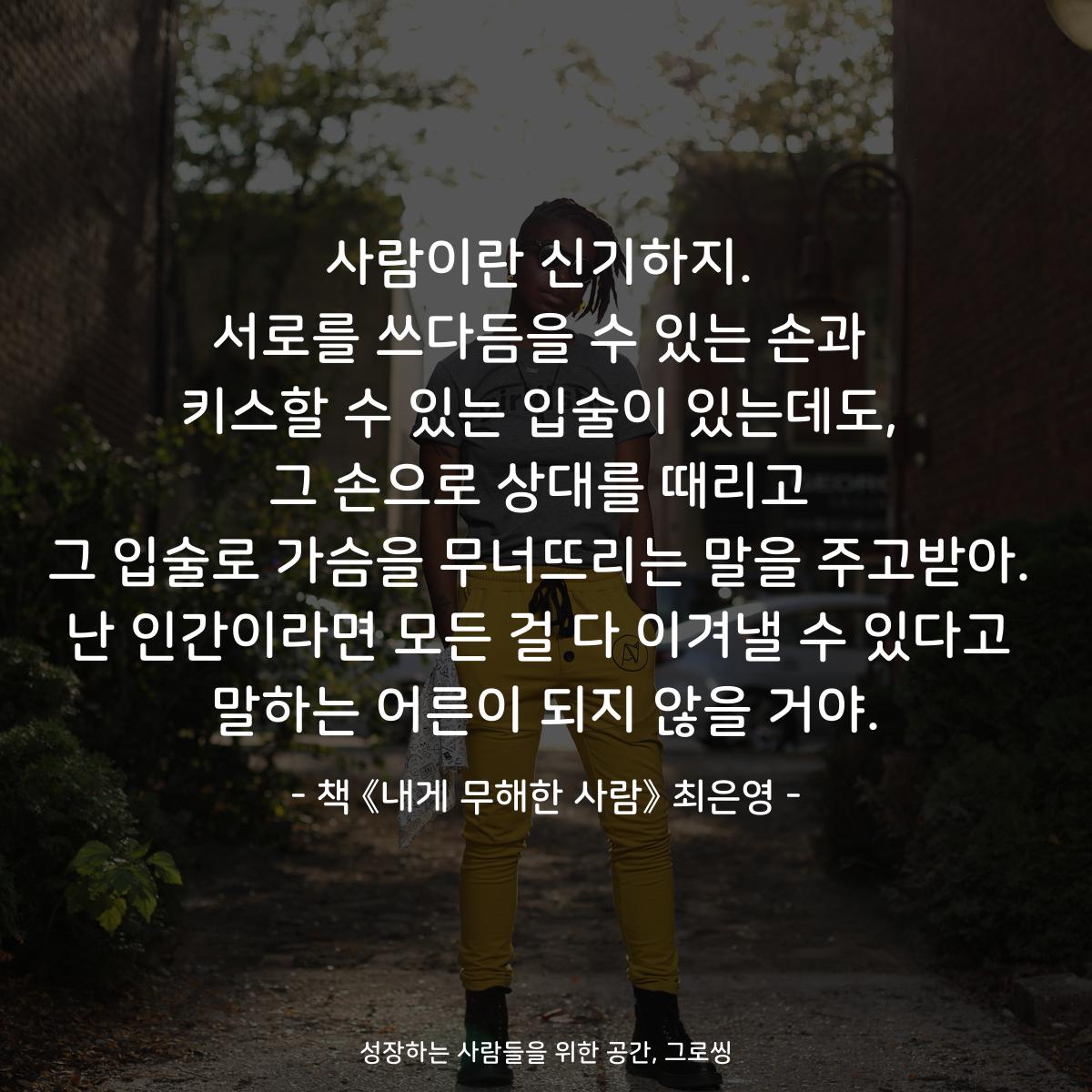 사람이란 신기하지.
서로를 쓰다듬을 수 있는 손과
키스할 수 있는 입술이 있는데도,
그 손으로 상대를 때리고
그 입술로 가슴을 무너뜨리는 말을 주고받아.
난 인간이라면 모든 걸 다 이겨낼 수 있다고
말하는 어른이 되지 않을 거야.