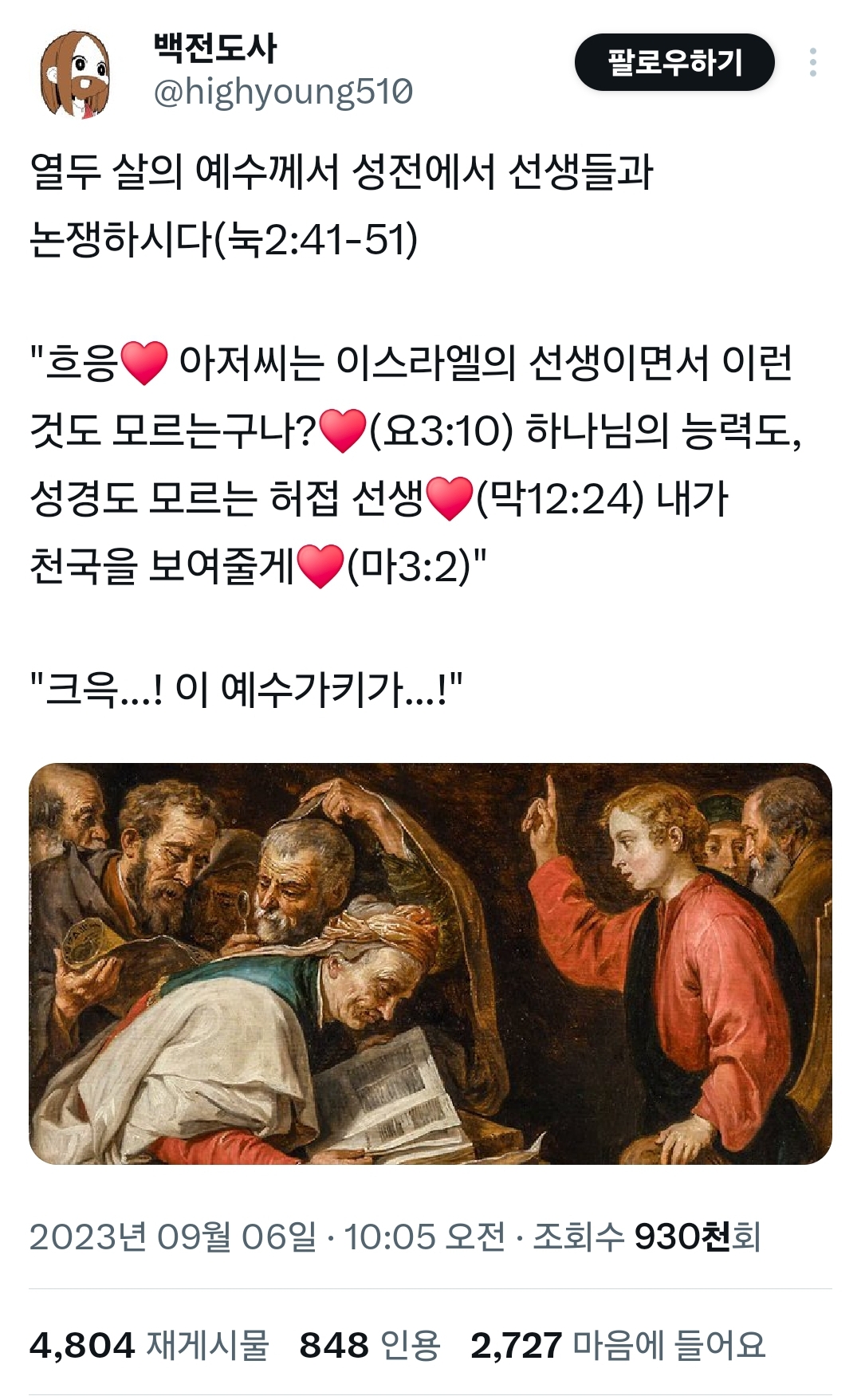 백전도사 @highyoung510
팔로우하기
열두 살의 예수께서 성전에서 선생들과 논쟁하시다(눅2:41-51)
"흐응 아저씨는 이스라엘의 선생이면서 이런 것도 모르는구나? (요3:10) 하나님의 능력도, (막12:24) 내가 성경도 모르는 허접 선생 천국을 보여줄게 (마3:2)"
"크윽...! 이 예수가키가...!"
2023년 09월 06일 · 10:05 오전 ㆍ 조회수 930천회
4,804 재게시물 848 인용 2,727 마음에 들어요