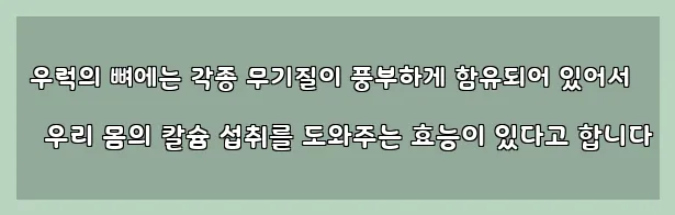  우럭의 뼈에는 각종 무기질이 풍부하게 함유되어 있어서 우리 몸의 칼슘 섭취를 도와주는 효능이 있다고 합니다