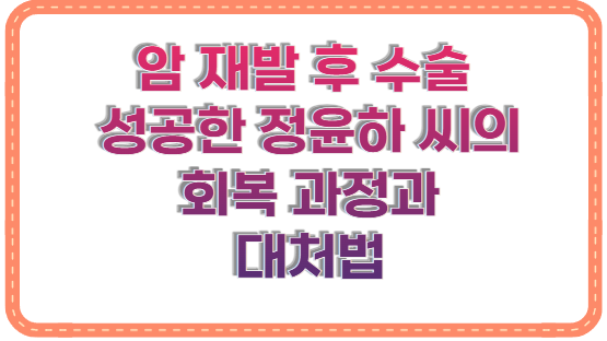 암 재발 후 수술 성공한 정윤하 씨의 회복 과정과 대처법