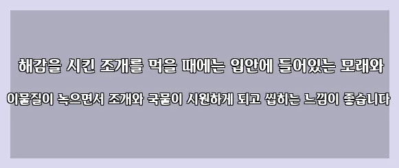  해감을 시킨 조개를 먹을 때에는 입안에 들어있는 모래와 이물질이 녹으면서 조개와 국물이 시원하게 되고 씹히는 느낌이 좋습니다