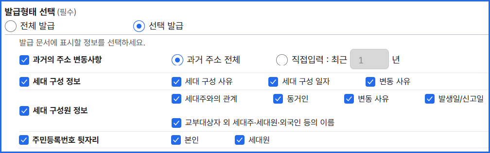 발급 형태 선택(필수)
선택 발급
발급 문서에 표시할 정보를 선택하세요.
과거의 주소 변동 사항: 과거 주소 전체, 직접 입력: 최근 1년
세대 구성 정보: 세대 구성 사유, 세대 구성 일자, 변동 사유
세대 구성원 정보: 세대주와의 관계, 동거인, 변동 사유, 발생일/신고일, 교부대상자 외 세대주,세대원,외국인 등의 이름
주민등록번호 뒷자리: 본인, 세대원