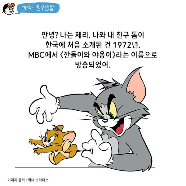 캐릭터 탐구생활
안녕? 나는 제리, 나와 내 친구 톰이 한국에 처음 소개된 건 1972년, MBC에서 <깐돌이와 야옹이>라는 이름으로 방송되었어.
이미지 출처 : 워너 브라더스