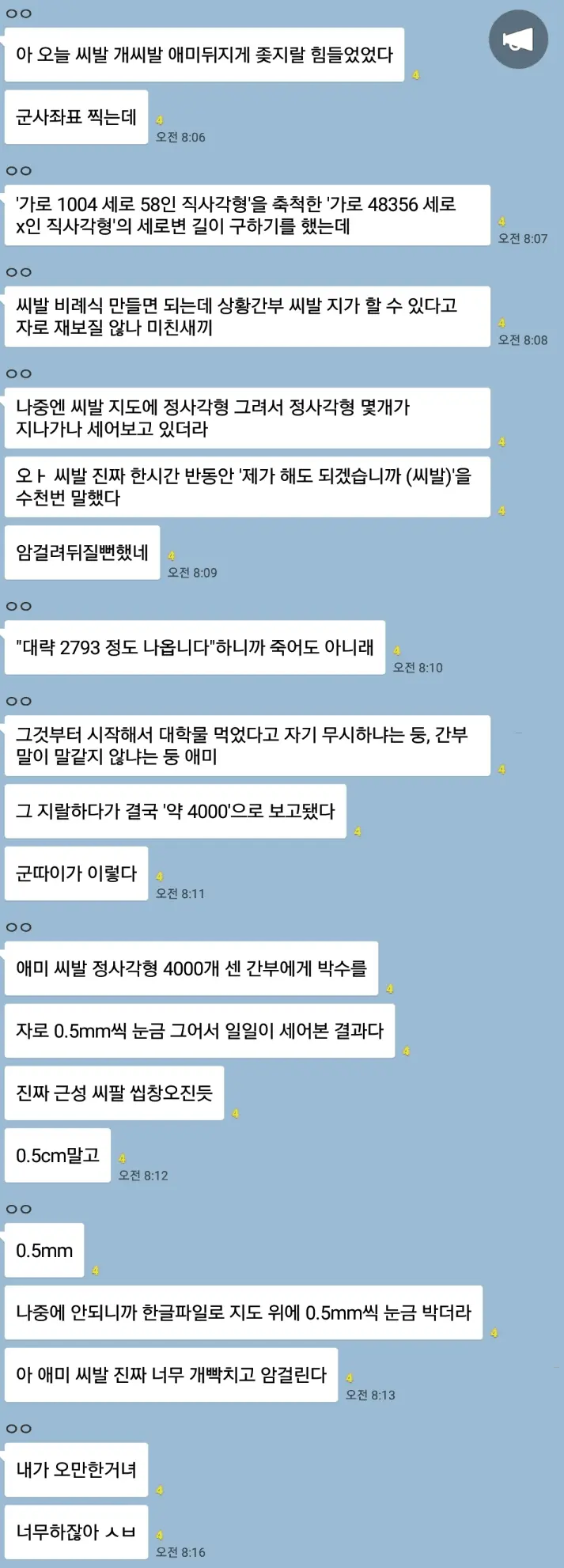 아 오늘 씨발 개씨발 애미뒤지게 좆지랄 힘들었었다
군사좌표 찍는데
00
'가로 1004 세로 58인 직사각형'을 축척한 '가로 48356 세로 x인 직사각형'의 세로변 길이 구하기를 했는데
00
씨발 비례식 만들면 되는데 상황간부 씨발 지가 할 수 있다고 자로 재보질 않나 미친새끼
00
나중엔 씨발 지도에 정사각형 그려서 정사각형 몇개가 지나가나 세어보고 있더라
와 씨발 진짜 한시간 반동안 '제가 해도 되겠습니까 (씨발)'을 수천번 말했다
암걸려뒤질뻔했네
오전10
00
&quot;대략 2793 정도 나옵니다&quot;하니까 죽어도 아니래
오전 10
00
그것부터 시작해서 대학물 먹었다고 자기 무시하냐는 둥, 간부 말이 말같지 않냐는 둥 애미
그 지랄하다가 결국 '약 4000'으로 보고됐다
군따이가 이렇다
오전 8:11
00
애미 씨발 정사각형 4000개 센 간부에게 박수를
자로 0.5mm씩 눈금 그어서 일일이 세어본 결과다
진짜 근성 씨팔 씹창오진듯
0.5cm말고
오전 8:12
00
0.5mm
나중에 안되니까 한글파일로 지도 위에 0.5mm씩 눈금 박더라
아 애미 씨발 진짜 너무 개빡치고 암걸린다
00
내가 오만한거녀
너무하잖아 ㅅㅂ
오전 8:16