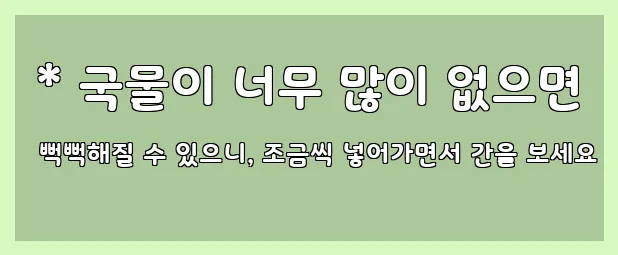  * 국물이 너무 많이 없으면 뻑뻑해질 수 있으니, 조금씩 넣어가면서 간을 보세요