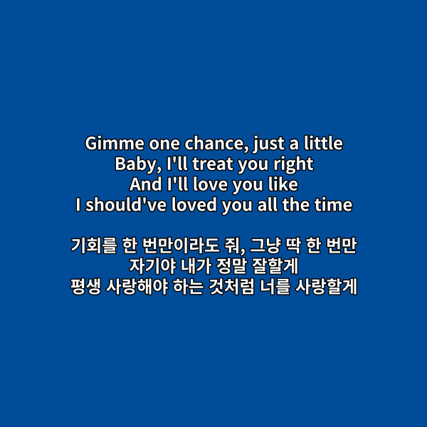Gimme one chance&#44; just a little

Baby&#44; I&#39;ll treat you right

And I&#39;ll love you like

I should&#39;ve loved you all the time

기회를 한 번만이라도 줘&#44; 그냥 딱 한 번만

자기야 내가 정말 잘할게

평생 사랑해야 하는 것처럼 너를 사랑할게