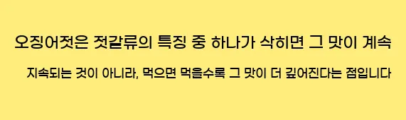  오징어젓은 젓갈류의 특징 중 하나가 삭히면 그 맛이 계속 지속되는 것이 아니라, 먹으면 먹을수록 그 맛이 더 깊어진다는 점입니다