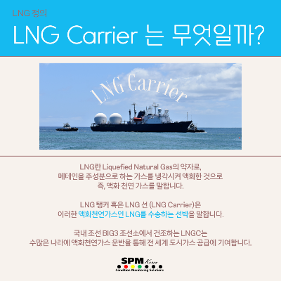 LNG-정의
LNG-Carrier는-무엇일까?
LNG란-Liquefied-Natural-Gas의-약자로&#44;-메테인을-주성분으로-하는-가스를-냉각시켜-액화한-것으로-즉&#44;-액화-천연-가스를-말합니다.
LNG-탱커-혹은-LNG선(LNG-Carrier)은-이러한-액화천연가스인-LNG를-수송하는-선박을-말합니다.
국내-조선-BIG3-조선소에서-건조하는-LNGC는-수많은-나라에-액화천연가스-운반을-통해-전세계-도시가스-공급에-기여합니다.