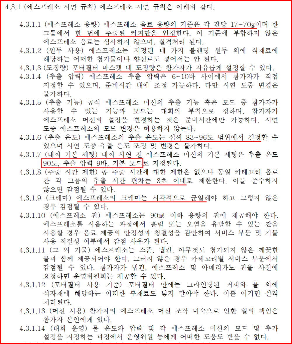 (에스프레소 용량) 에스프레소 음료 용량의 기준은 각 잔당 17~70g이며 한 그룹에서 한 번에 추출된 커피만을 인정한다. 이 기준에 부합하지 않은 에스프레소 음료는 심사하지 않으며, 실격처리 된다.
4.3.1.2 (원두 사용) 에스프레소는 지정된 네 가지 블렌딩 원두 외에 식재료에 해당하는 어떠한 첨가물이나 향신료도 넣어서는 안 된다.
4.3.1.3 (도징량) 포터필터 바스켓 내 도징량은 참가자가 자유롭게 설정할 수 있다.
4.3.1.4 (추출 압력) 에스프레소 추출 압력은 6~10바 사이에서 참가자가 직접 지정할 수 있으며, 준비시간 내에 조정 가능하다. 다만 시연 도중 변경은 불가하다.
4.3.1.5 (추출 기능) 공식 에스프레소 머신의 추출 기능 혹은 모드 중 참가자가 사용할 수 있는 기능과 모드는 대회의 부칙으로 정하며, 참가자가 에스프레소 머신의 설정을 변경하는 것은 준비시간에만 가능하다. 시연 도중 에스프레소의 모드 변경은 허용하지 않는다.
4.3.1.6 (추출 온도) 에스프레소의 추출 온도는 섭씨 83~96도 범위에서 결정할 수 있으며 시연 도중 추출 온도 조정 및 변경은 불가하다.
4.3.1.7 (대회 기본 세팅) 대회 시연 전 에스프레소 머신의 기본 세팅은 추출 온도 90도, 추출 압력 9바, 기본 모드로 지정된다.
4.3.1.8 (추출 시간 제한) 총 추출 시간에 대한 제한은 없으나 동일 카테고리 음료 간 각 그룹의 추출 시간 편차는 3초 이내로 제한한다. 이를 준수하지 않으면 감점될 수 있다.
4.3.1.9 (크레마) 에스프레소의 크레마는 시각적으로 균일해야 하고 그렇지 않은 경우 감점될 수 있다.
4.3.1.10 (에스프레소 잔) 에스프레소는 90㎖ 이하 용량의 잔에 제공해야 한다. 에스프레소를 시음하는 과정에서 흘림 또는 오염을 유발할 수 있는 잔을 사용할 경우 음료 제공의 안정성과 청결성을 감안하여 서비스 부문 및 기물 사용 적절성 여부에서 감점 사유가 된다.
4.3.1.11 (그 외 기물) 에스프레소는 스푼, 냅킨, 아무것도 첨가되지 않은 깨끗한 물과 함께 제공되어야 한다. 그러지 않은 경우 카테고리별 서비스 부문에서 감점될 수 있다. 참가자가 냅킨, 에스프레소 및 아메리카노 잔을 사전에 요청하면 운영위원회는 제공할 수 있다.
4.3.1.12 (포터필터 사용 기준) 포터필터 안에는 그라인딩된 커피와 물 외에 식자재에 해당하는 어떠한 부재료도 넣지 말아야 한다. 이를 어기면 실격 처리된다.
4.3.1.13 (머신 사용) 참가자의 에스프레소 머신 조작 미숙으로 인한 일의 책임은 참가자 본인에게 있다.
4.3.1.14 (대회 운영) 물 온도와 압력 및 각 에스프레소 머신의 모드 및 추가 설정을 지정하는 과정에서 운영위원 등에게 어떠한 도움도 받을 수 없다.