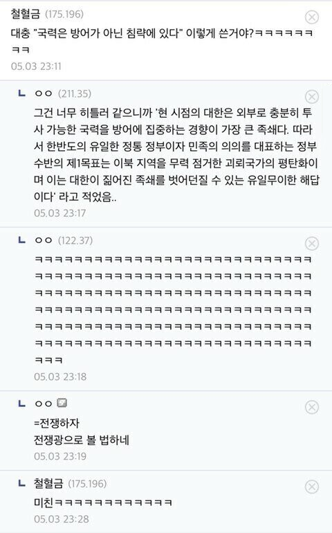 철혈금 (175.196)
대충 &quot;국력은 방어가 아닌 침략에 있다&quot; 이렇게 쓴거야?ㅋㅋㅋㅋㅋㅋ ㅋㅋ
05.03 23:11
LOO (211.35)
그건 너무 히틀러 같으니까 '현 시점의 대한은 외부로 충분히 투 사 가능한 국력을 방어에 집중하는 경향이 가장 큰 족쇄다. 따라 서 한반도의 유일한 정통 정부이자 민족의 의의를 대표하는 정부 수반의 제1목표는 이북 지역을 무력 점거한 괴뢰국가의 평탄화이 며 이는 대한이 짊어진 족쇄를 벗어던질 수 있는 유일무이한 해답 이다' 라고 적었음..
05.03 23:17
LOO (122.37)
ㅋㅋㅋ
05.03 23:18
LOO
=전쟁하자
전쟁광으로 볼 법하네
05.03 23:19
ㄴ
철혈금 (175.196)
05.03 23:28