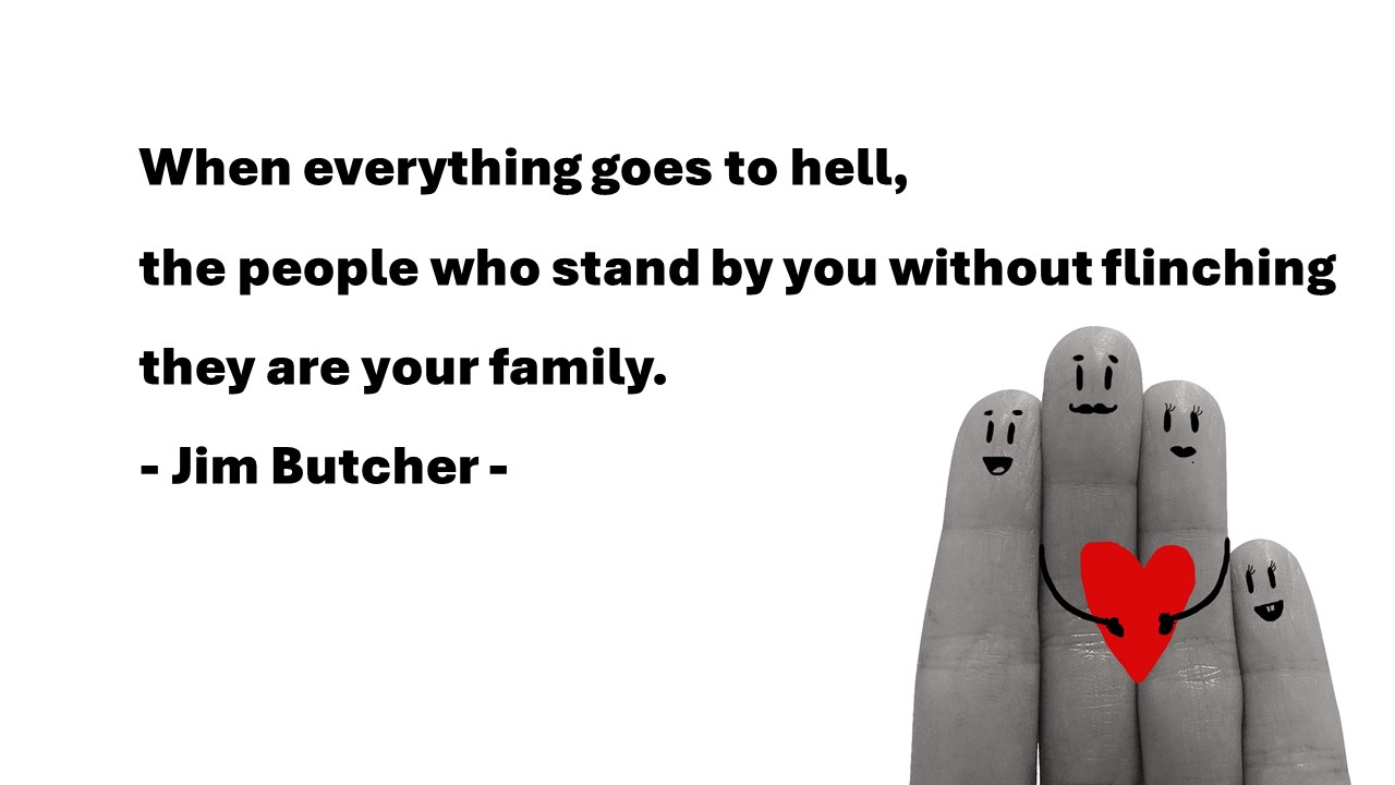 Life Quotes & Proverb: 영어 인생명언 & 명대사 : 소중한 가족&#44; 인생&#44; 삶&#44; family
When everything goes to hell&#44; the people who stand by you without flinching they are your family. 
- Jim Butcher -
모든 것이 지옥처럼 힘들때&#44; 조금도 움직이지 않고 너의 곁에 있어주는 사람들은 바로 당신의 가족이다. 
- 짐 버처 -