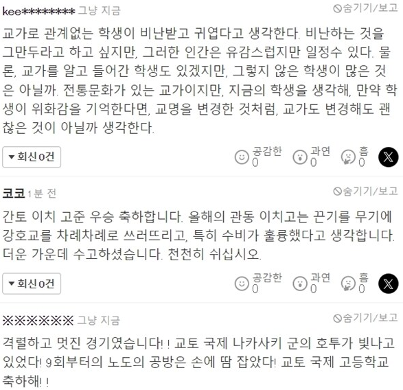 kee********
그냥 지금
교가로 관계없는 학생이 비난받고 귀엽다고 생각한다. 비난하는 것을 그만두라고 하고 싶지만, 그러한 인간은 유감스럽지만 일정수 있다. 물 론, 교가를 알고 들어간 학생도 있겠지만, 그렇지 않은 학생이 많은 것 은 아닐까 전통문화가 있는 교가이지만, 지금의 학생을 생각해, 만약 학 생이 위화감을 기억한다면, 교명을 변경한 것처럼, 교가도 변경해도 괜 찮은 것이 아닐까 생각한다.
▼회신건
공감한광연
홈 0
코코 1분 전
X
숨기기/보고
간토 이치 고준 우승 축하합니다. 올해의 관동 이치고는 끈기를 무기에 강호교를 차례차례로 쓰러뜨리고, 특히 수비가 훌륭했다고 생각합니다. 더운 가운데 수고하셨습니다. 천천히 쉬십시오.
▼회신건
공감한
광연
X
※※※※※※ 그냥 지금
숨기기/보고
격렬하고 멋진 경기였습니다!! 교토 국제 나카사키 군의 호투가 빛나고 있었다! 9회부터의 노도의 공방은 손에 땀 잡았다! 교토 국제 고등학교 축하해!!