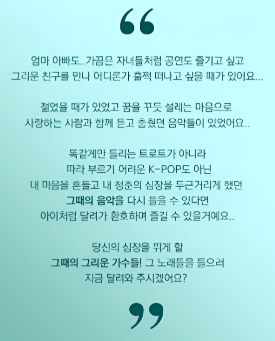 엄마 아빠도.. 가끔은 자녀들처럼 공연도 즐기고 싶고
그리운 친구를 만나 어디론가 훌쩍 떠나고 싶을 때가 있어요...

젊었을 때가 있었고 꿈을 꾸듯 설레는 마음으로
사랑하는 사람과 함께 듣고 춤췄던 음악들이 있었어요..

똑같게만 들리는 트로트가 아니라
따라 부르기 어려운 K-POP도 아닌
내 마음을 흔들고 내 청춘의 심장을 두근거리게 했던
그때의 음악을 다시 들을 수 있다면
아이처럼 달려가 환호하며 즐길 수 있을 거예요..

당신의 심장을 뛰게 할 그때의 그리운 가수들!
그 노래들을 들으러 지금 달려와 주시겠어요?