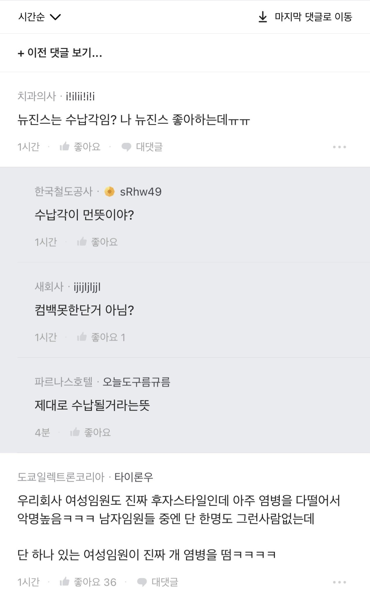 시간순
+ 이전 댓글 보기...
치과의사 i!ilii!i!i
뉴진스는 수납각임? 나 뉴진스 좋아하는데ㅠㅠㅠㅠ
1시간
좋아요
● 대댓글
한국철도공사
sRhw49
수납각이 먼뜻이야?
1시간
좋아요
새회사·ijijljljjl
컴백못한단거 아님?
1시간
좋아요 1
파르나스호텔 오늘도구름규름
제대로 수납될거라는뜻
4분
좋아요
↓ 마지막 댓글로 이동
도쿄일렉트론코리아 타이론우
우리회사 여성임원도 진짜 후자스타일인데 아주 염병을 다떨어서 악명높음ㅋㅋㅋ 남자임원들 중엔 단 한명도 그런사람없는데
단 하나 있는 여성임원이 진짜 개 염병을 땀ㅋㅋㅋㅋ
1시간
좋아요 36
● 대댓글