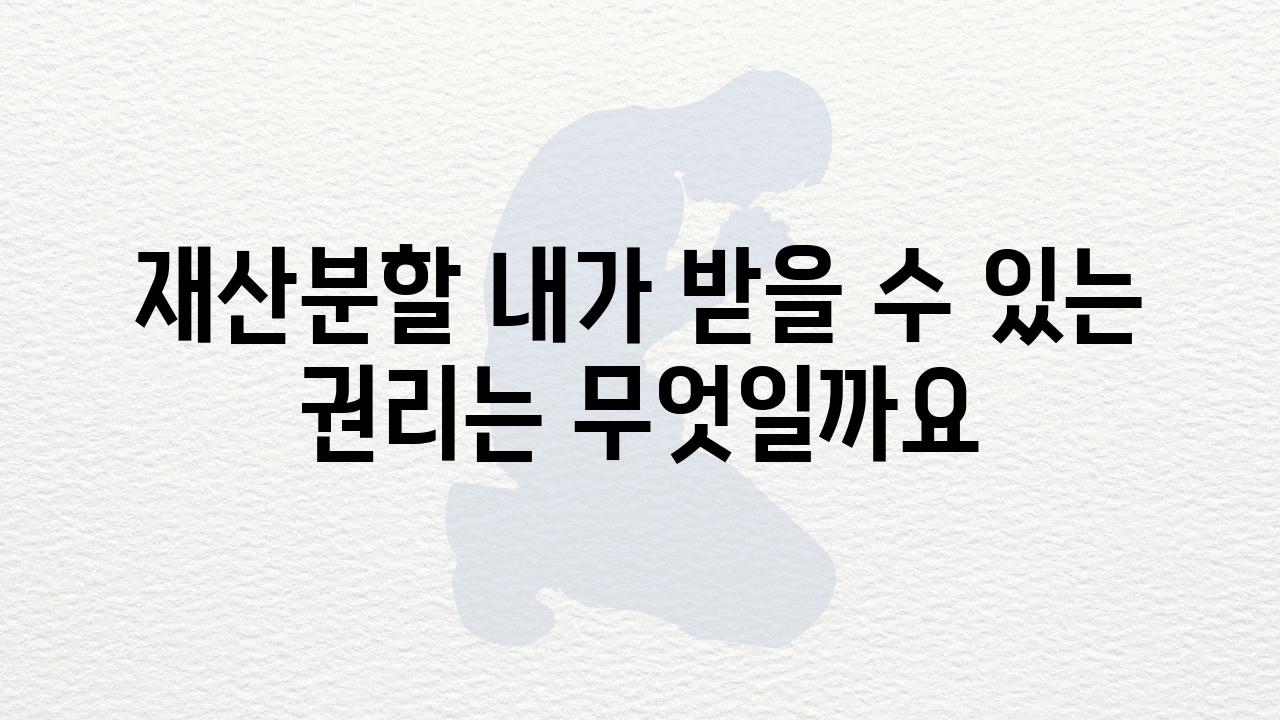 재산분할 내가 받을 수 있는 권리는 무엇일까요