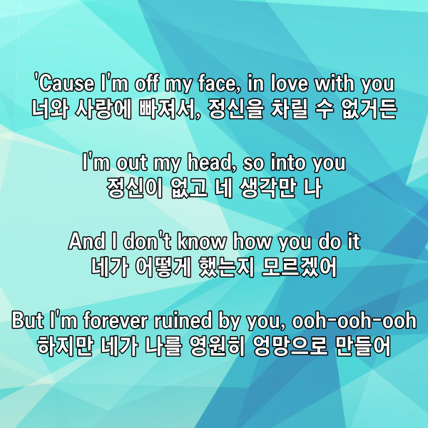 'Cause I'm off my face, in love with you

너와 사랑에 빠져서, 정신을 차릴 수 없거든

I'm out my head, so into you

정신이 없고 네 생각만 나

And I don't know how you do it

네가 어떻게 했는지 모르겠어

But I'm forever ruined by you, ooh-ooh-ooh

하지만 네가 나를 영원히 엉망으로 만들어