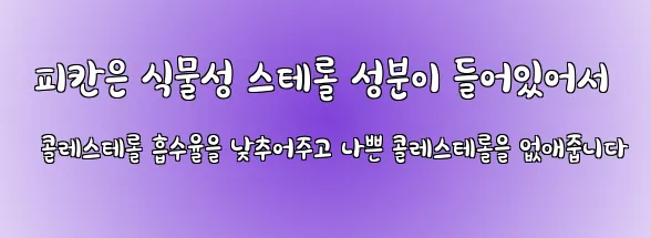  피칸은 식물성 스테롤 성분이 들어있어서 콜레스테롤 흡수율을 낮추어주고 나쁜 콜레스테롤을 없애줍니다