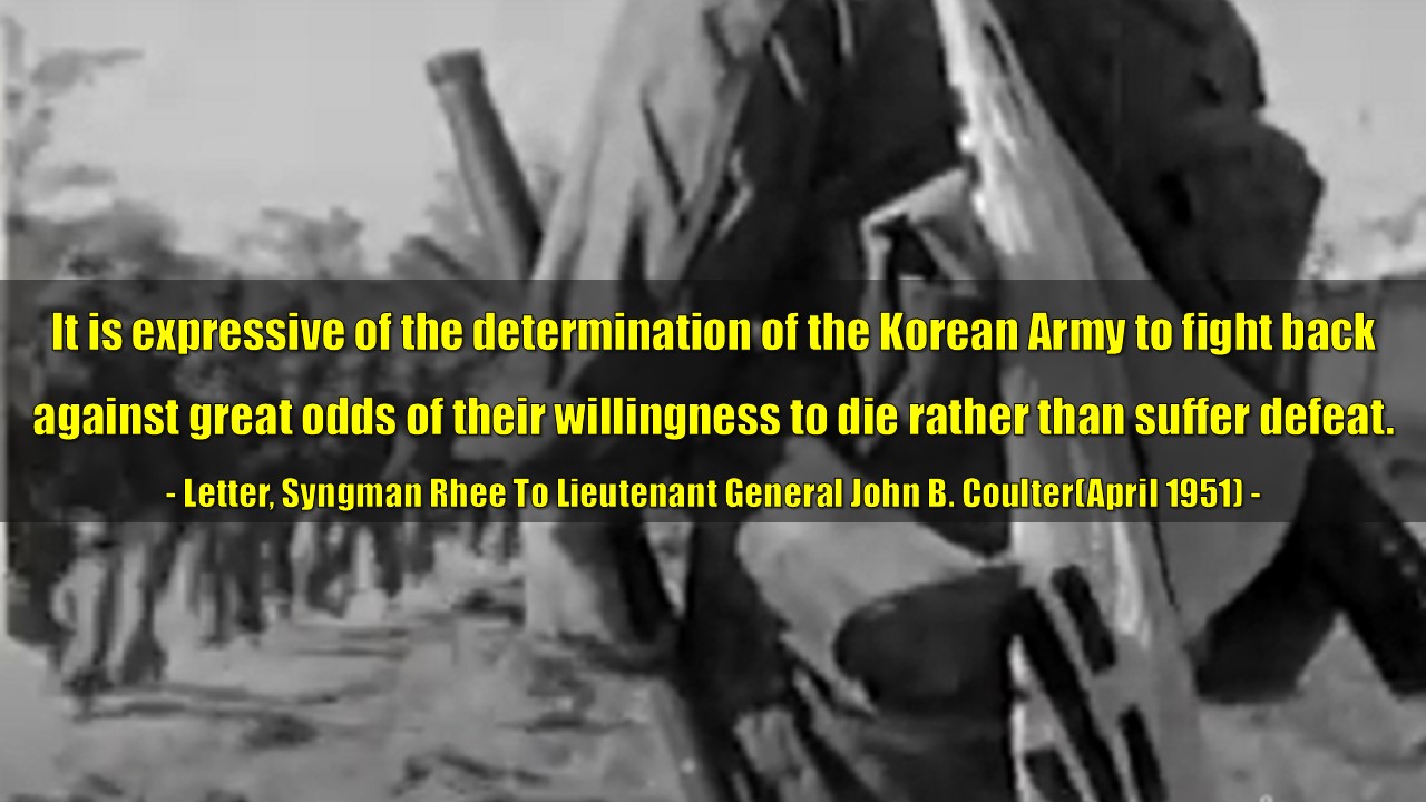 &quot;It is expressive of the determination of the Korean Army to fight back

against great odds of their willingness to die rather than suffer defeat.&quot;

- Letter, Syngman Rhee To Lieutenant General John B. Coulter(April 1951) -

&quot;이는 패배하기보다는 죽음을 각오하고 엄청난 역경에 맞서 싸우겠다는 한국군의 결연한 의지를 표현한 것입니다.&quot;

- 서한, 이승만, 존 B. 콜터 중장에게(1951년 4월) -
