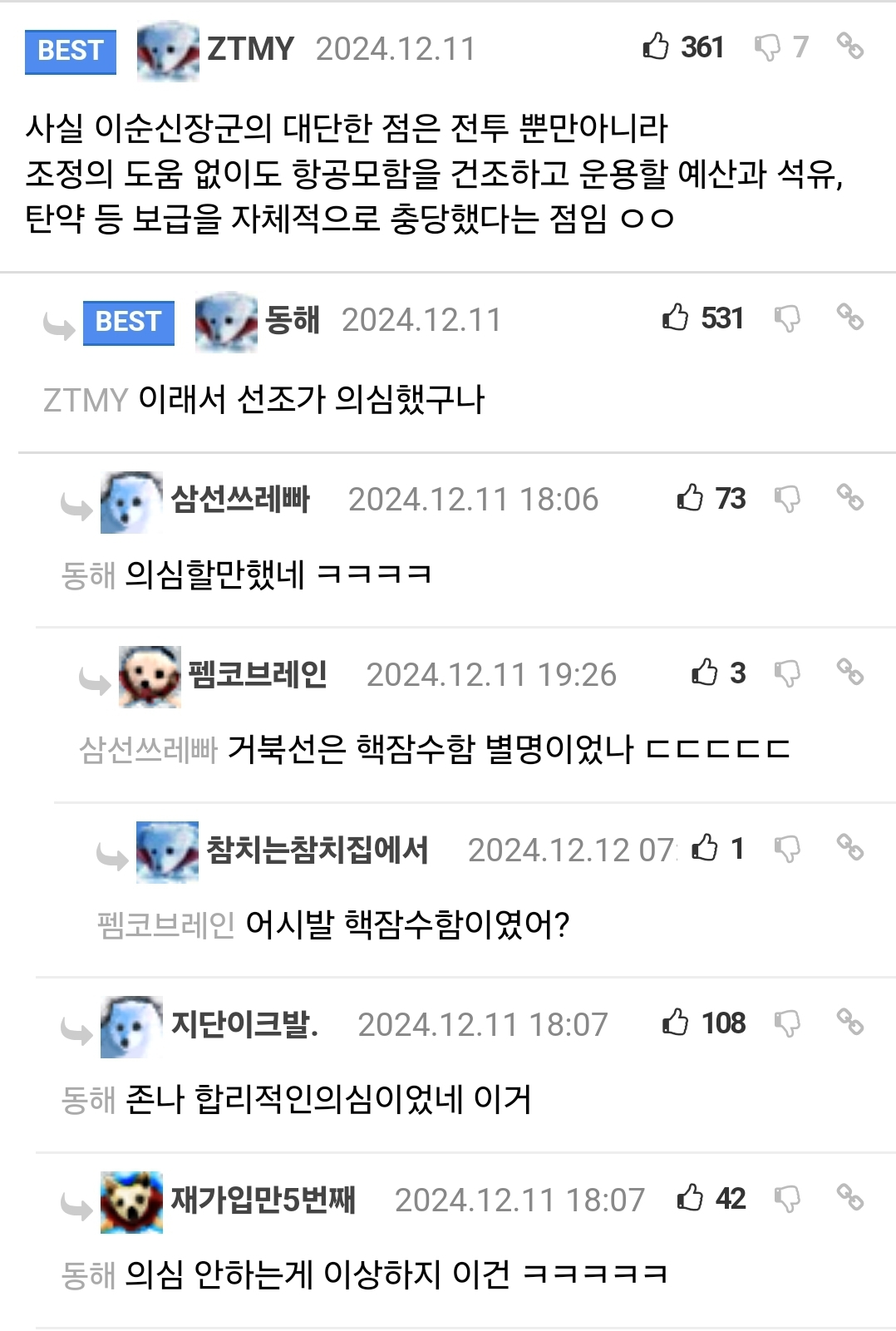 ZTMY 
2024.12.11 
3617 
% 
사실 이순신장군의 대단한 점은 전투 뿐만아니라 
조정의 도움 없이도 항공모함을 건조하고 운용할 예산과 석유, 탄약 등 보급을 자체적으로 충당했다는 점임 ㅇㅇ 
531 
GO 
BEST 
동해 
2024.12.11 
ZTMY 
이래서 선조가 의심했구나 
삼선쓰레빠 
2024.12.11 18:06 
73 
동해 
의심할만했네 ㅋㅋㅋㅋ 
펨코브레인 
2024.12.11 
19:26 
3 
삼선쓰레빠 
거북선은 핵잠수함 별명이었나 ㄷㄷㄷㄷㄷ 
참치는참치집에서 
2024.12.12 071 
펨코브레인 어시발 핵잠수함이였어? 
지단이크발. 
2024.12.11 18:07 
108 
동해 
존나 합리적인의심이었네 이거 
• 
재가입만5번째 
2024.12.11 18:07 
42 
동해 의심 안하는게 이상하지 이건 ㅋㅋㅋㅋㅋ