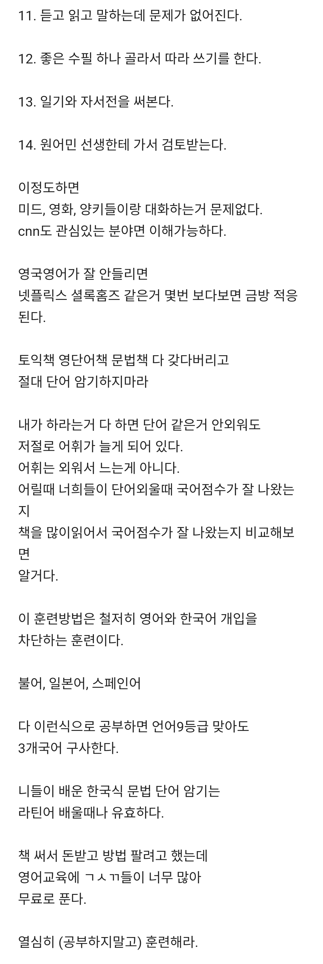 11. 듣고 읽고 말하는데 문제가 없어진다.
12. 좋은 수필 하나 골라서 따라 쓰기를 한다.
13. 일기와 자서전을 써본다.
14. 원어민 선생한테 가서 검토받는다.
이정도하면
미드&#44; 영화&#44; 양키들이랑 대화하는거 문제없다. cnn도 관심있는 분야면 이해가능하다.
영국영어가 잘 안들리면 넷플릭스 셜록홈즈 같은거 몇번 보다보면 금방 적응 된다.
토익책 영단어책 문법책 다 갖다버리고 절대 단어 암기하지마라
내가 하라는거 다 하면 단어 같은거 안외워도
저절로 어휘가 늘게 되어 있다.
어휘는 외워서 느는게 아니다.
어릴때 너희들이 단어외울때 국어점수가 잘 나왔는 지
책을 많이읽어서 국어점수가 잘 나왔는지 비교해보 면 알거다.
이 훈련방법은 철저히 영어와 한국어 개입을 차단하는 훈련이다.
불어&#44; 일본어&#44; 스페인어
다 이런식으로 공부하면 언어9등급 맞아도 3개국어 구사한다.
니들이 배운 한국식 문법 단어 암기는 라틴어 배울때나 유효하다.
책 써서 돈받고 방법 팔려고 했는데 영어교육에 ㄱㅅㄲ들이 너무 많아 무료로 푼다.
열심히 (공부하지말고) 훈련해라.