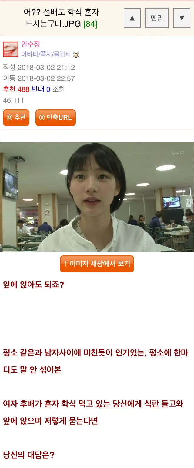 어?? 선배도 학식 혼자
드시는구나.JPG [84]
안수정
아바타/쪽지/글검색
작성 2018-03-02 21:12
이동 2018-03-02 22:57
추천 488 반대 0 조회
46,111
추천
단축URL
앞에 앉아도 되죠?
1 이미지 새창에서 보기
A
맨밑
▼
평소 같은과 남자사이에 미친듯이 인기있는, 평소에 한마 디도 말 안 섞어본
여자 후배가 혼자 학식 먹고 있는 당신에게 식판 들고와 앞에 앉으며 저렇게 묻는다면
당신의 대답은?