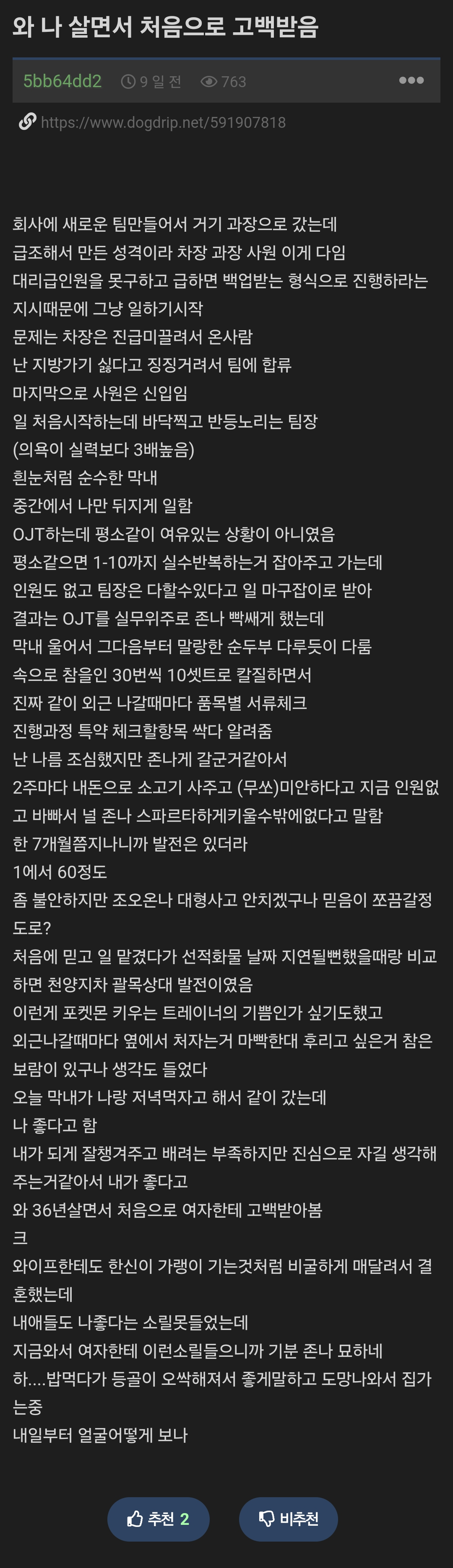 와 나 살면서 처음으로 고백받음
5bb64dd2703
https://www.dogdrip.net/591907816
회사에 새로운 팀만들어서 거기 과장으로 갔는데
급조해서 만든 성격이라 차장 과장 사원 이게 다임
대리급인원을 못구하고 급하면 백업받는 형식으로 진행하라는
지시때문에 그냥 일하기시작
문제는 차장은 진급미끌려서 온사람
난 지방가기 싫다고 징징거려서 팀에 합류
마지막으로 사원은 신입임
일 처음시작하는데 바닥찍고 반등노리는 팀장
(의욕이 실력보다 3배높음)
흰눈처럼 순수한 막내
중간에서 나만 뒤지게 일함
OJT하는데 평소같이 여유있는 상황이 아니였음
평소같으면 1-10까지 실수반복하는거 잡아주고 가는데
인원도 없고 팀장은 다할수있다고 일 마구잡이로 받아
결과는 OJT를 실무위주로 존나 빡쌔게 했는데
막내 울어서 그다음부터 말랑한 순두부 다루듯이 다룰
속으로 참을인 30번씩 10셋트로 칼질하면서
진짜 같이 외근 나갈때마다 품목별 서류체크
진행과정 특약 체크할항목 싹다 알려줌
난 나를 조심했지만 존나게 갈군거같아서
2주마다 내돈으로 소고기 사주고 (무쏘)미안하다고 지금 인원없
고 바빠서 널 존나 스파르타하게키울수밖에없다고 말함
한 7개월쯤지나니까 발전은 있더라
1에서 60정도
좀 불안하지만 조오온나 대형사고 안치겠구나 믿음이 쪼끔갈정
도로?
처음에 믿고 일 맡겼다가 선적화물 날짜 지연될뻔했을때랑 비교
하면 천양지차 괄목상대 발전이였음
이런게 포켓몬 키우는 트레이너의 기쁨인가 싶기도했고
외근나갈때마다 옆에서 처자는거 마빡한대 후리고 싶은거 참은
보람이 있구나 생각도 들었다.
오늘 막내가 나랑 저녁먹자고 해서 같이 갔는데
나 좋다고 함
내가 되게 잘챙겨주고 배려는 부족하지만 진심으로 자길 생각해
주는거같아서 내가 좋다고
와 36년살면서 처음으로 여자한테 고백받아봄
크
와이프한테도 한신이 가랭이 기는것처럼 비굴하게 매달려서 결
혼했는데
내애들도 나좋다는 소릴못들었는데
지금와서 여자한테 이런소릴들으니까 기분 존나 묘하네
하....밥먹다가 등골이 오싹해져서 좋게말하고 도망나와서 집가
는중
내일부터 얼굴어떻게 보나
추천 2
비추천