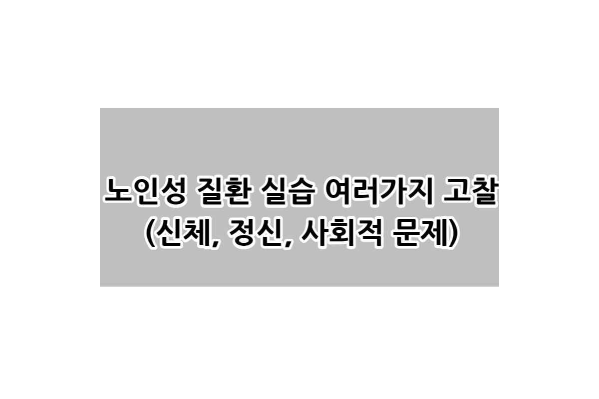  노인성 질환 실습 여러가지 고찰(신체, 정신, 사회적 문제)
