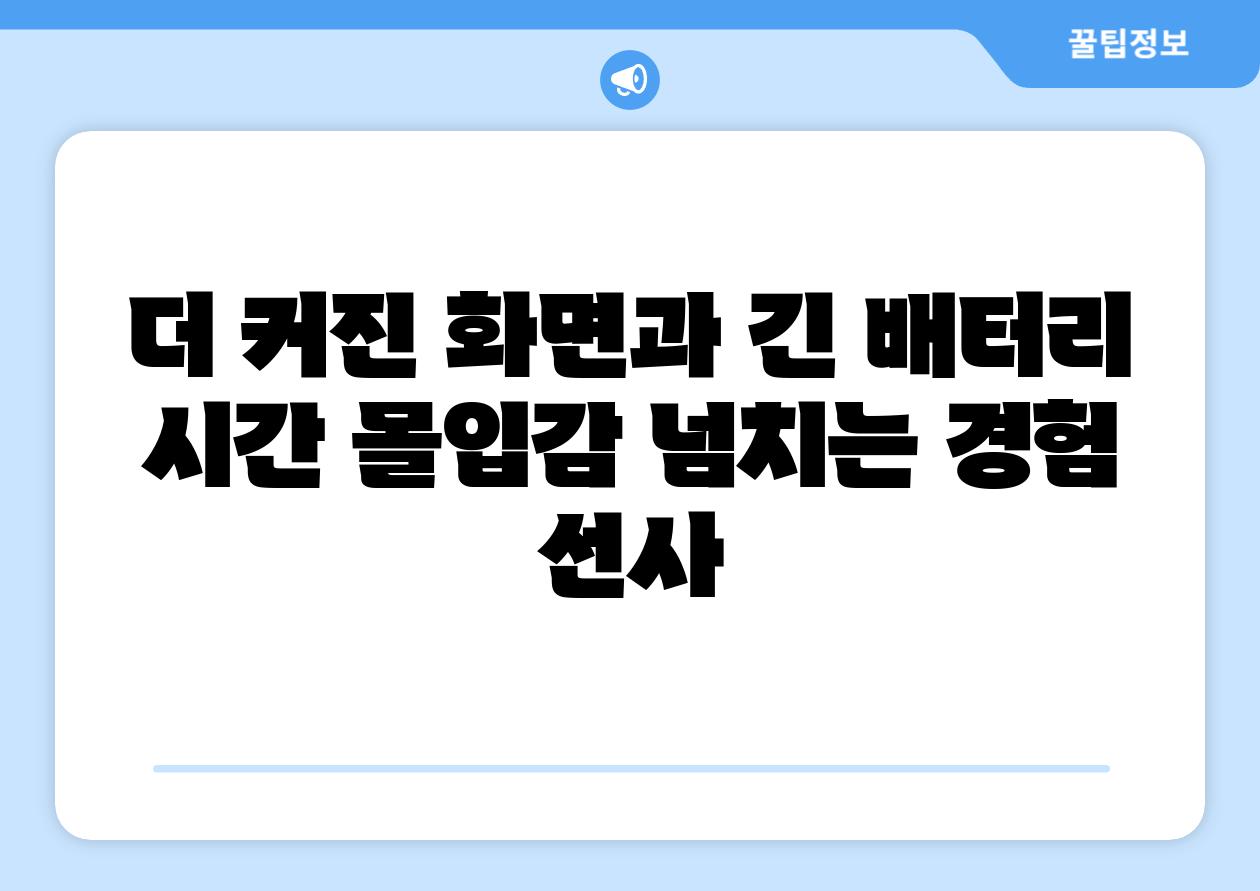 더 커진 화면과 긴 배터리 시간 몰입감 넘치는 경험 선사