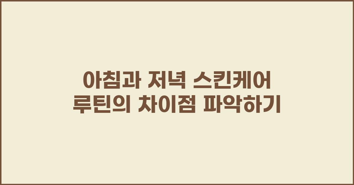 아침과 저녁 스킨케어 루틴의 차이점 파악