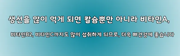  생선을 많이 먹게 되면 칼슘뿐만 아니라 비타민A, 비타민B2, 비타민C까지도 많이 섭취하게 되므로, 더욱 뼈건강에 좋습니다