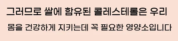  그러므로 쌀에 함유된 콜레스테롤은 우리 몸을 건강하게 지키는데 꼭 필요한 영양소입니다