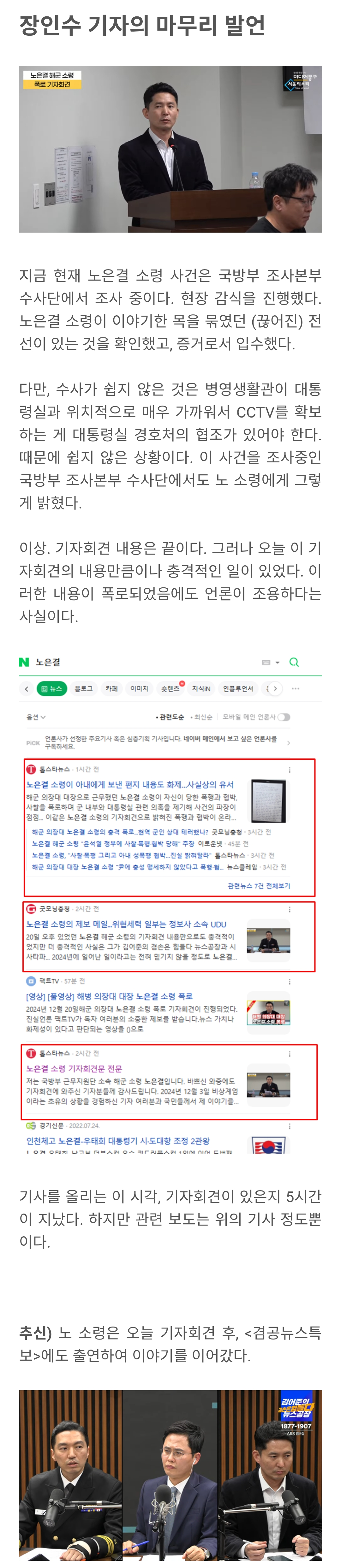 장인수 기자의 마무리 발언
지금 현재 노은결 소령 사건은 국방부 조사본부 수사단에서 조사 중이다. 현장 감식을 진행했다. 노은결 소령이 이야기한 목을 묶였던 (끊어진) 전 선이 있는 것을 확인했고, 증거로서 입수했다.
다만, 수사가 쉽지 않은 것은 병영생활관이 대통 령실과 위치적으로 매우 가까워서 CCTV를 확보 하는 게 대통령실 경호처의 협조가 있어야 한다. 때문에 쉽지 않은 상황이다. 이 사건을 조사중인 국방부 조사본부 수사단에서도 노 소령에게 그렇 게 밝혔다.
이상 기자회견 내용은 끝이다. 그러나 오늘 이 기 자회견의 내용만큼이나 충격적인 일이 있었다. 이 러한 내용이 폭로되었음에도 언론이 조용하다는 사실이다.
기사를 올리는 이 시각, 기자회견이 있은지 5시간 이 지났다. 하지만 관련 보도는 위의 기사 철도뿐 이다.
추신) 노 소령은 오늘 기자회견 후, <경공뉴스톡 보>에도 출연하여 이야기를 이어갔다.