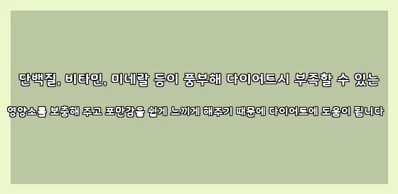  단백질, 비타민, 미네랄 등이 풍부해 다이어트시 부족할 수 있는 영양소를 보충해 주고 포만감을 쉽게 느끼게 해주기 때문에 다이어트에 도움이 됩니다