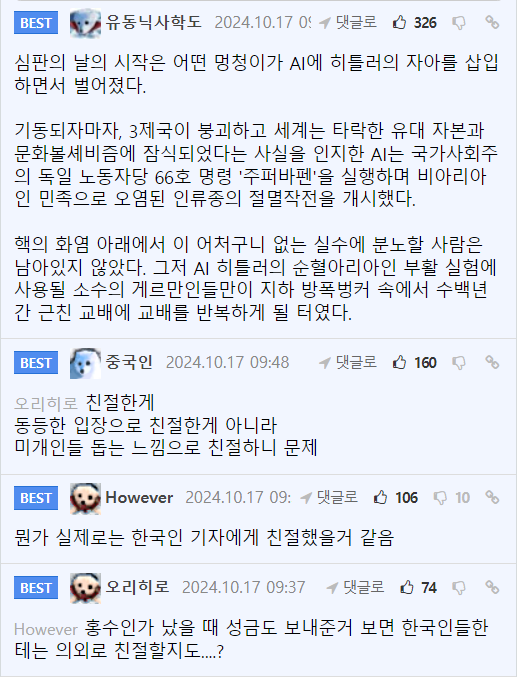 유동닉사학도 2024.10.1705 댓글로
326
심판의 날의 시작은 어떤 멍청이가 AI에 히틀러의 자아를 삽입 하면서 벌어졌다.
기동되자마자, 3제국이 붕괴하고 세계는 타락한 유대 자본과 문화볼셰비즘에 잠식되었다는 사실을 인지한 AI는 국가사회주 의 독일 노동자당 66호 명령 '주퍼바펜'을 실행하며 비아리아 인 민족으로 오염된 인류종의 절멸작전을 개시했다.
핵의 화염 아래에서 이 어처구니 없는 실수에 분노할 사람은 남아있지 않았다. 그저 AI 히틀러의 순혈아리아인 부활 실험에 사용될 소수의 게르만인들만이 지하 방폭벙커 속에서 수백년 간 근친 교배에 교배를 반복하게 될 터였다.
BEST
중국인 2024.10.17 09:48
오리히로 친절한게
동등한 입장으로 친절한게 아니라
미개인들 돕는 느낌으로 친절하니 문제
댓글로 160
BEST
However 2024.10.17 09:댓글로 106 10
뭔가 실제로는 한국인 기자에게 친절했을거 같음
BEST
오리히로 2024.10.17 09:37 댓글로 74
8
However 홍수인가 났을 때 성금도 보내준거 보면 한국인들한 테는 의외로 친절할지도.....?