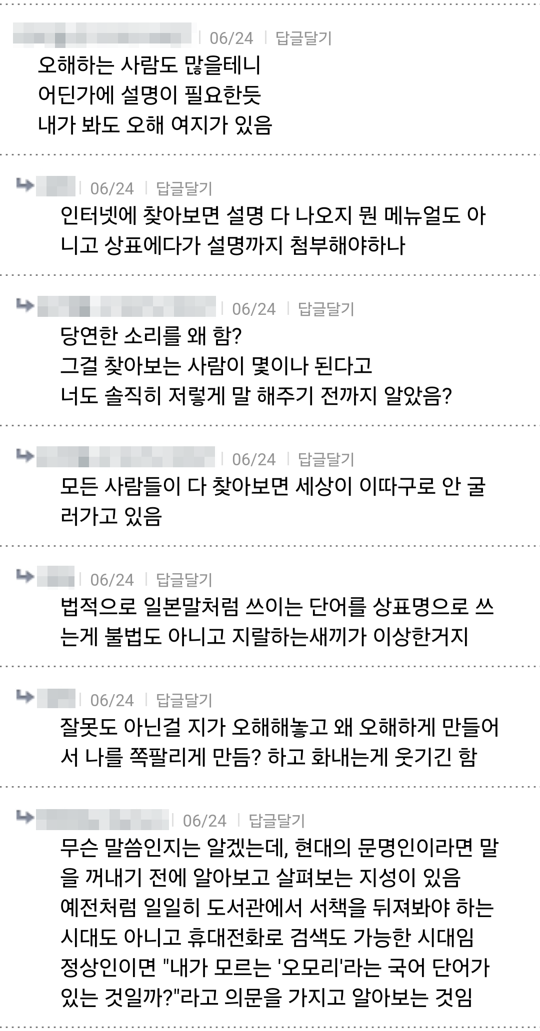 오해하는 사람도 많을테니 어딘가에 설명이 필요한듯 내가 봐도 오해 여지가 있음
06/24
답글달기
인터넷에 찾아보면 설명 다 나오지 뭔 메뉴얼도 아 니고 상표에다가 설명까지 첨부해야하나
4
4
4
06/24 ❘
답글달기
당연한 소리를 왜 함? 그걸 찾아보는 사람이 몇이나 된다고 너도 솔직히 저렇게 말 해주기 전까지 알았음?
06/24 답글달기
모든 사람들이 다 찾아보면 세상이 이따구로 안굴 러가고 있음
06/24
답글달기
법적으로 일본말처럼 쓰이는 단어를 상표명으로 쓰 는게 불법도 아니고 지랄하는새끼가 이상한거지
06/24
답글달기
잘못도 아닌걸 지가 오해해놓고 왜 오해하게 만들어 서 나를 쪽팔리게 만듬? 하고 화내는게 웃기긴 함
06/24 ❘
답글달기
무슨 말씀인지는 알겠는데, 현대의 문명인이라면 말 을 꺼내기 전에 알아보고 살펴보는 지성이 있음 예전처럼 일일히 도서관에서 서책을 뒤져봐야 하는 시대도 아니고 휴대전화로 검색도 가능한 시대임 정상인이면 &quot;내가 모르는 '오모리'라는 국어 단어가 있는 것일까?&quot;라고 의문을 가지고 알아보는 것임