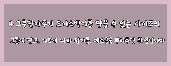  4 그릇담아주기 오이소박이를 담을 수 있는 사이즈의 그릇에 담고, 기호에 따라 참기름, 깨소금을 뿌려주면 완성입니다