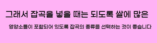  그래서 잡곡을 넣을 때는 되도록 쌀에 많은 영양소들이 포함되어 있도록 잡곡의 종류를 선택하는 것이 좋습니다
