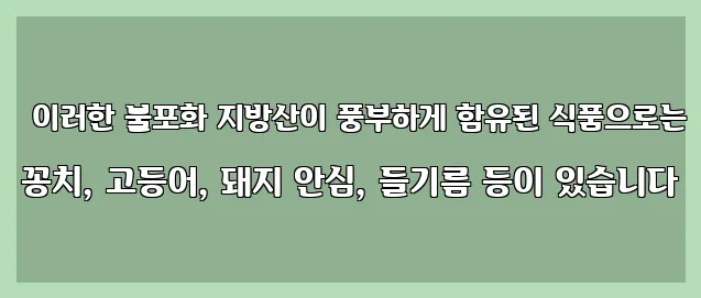  이러한 불포화 지방산이 풍부하게 함유된 식품으로는 꽁치, 고등어, 돼지 안심, 들기름 등이 있습니다