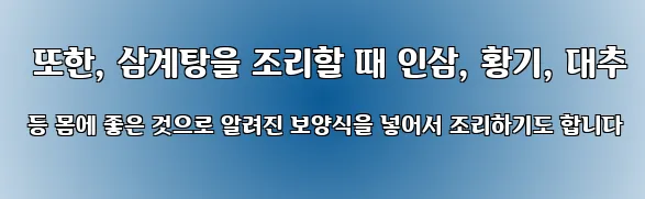  또한, 삼계탕을 조리할 때 인삼, 황기, 대추 등 몸에 좋은 것으로 알려진 보양식을 넣어서 조리하기도 합니다